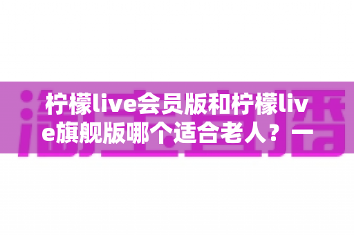 柠檬live会员版和柠檬live旗舰版哪个适合老人?一篇文章帮您选对版本不花冤枉钱 柠檬live会员版和柠檬live旗舰版哪个适合老人?一篇文章帮您选对版本不花冤枉钱