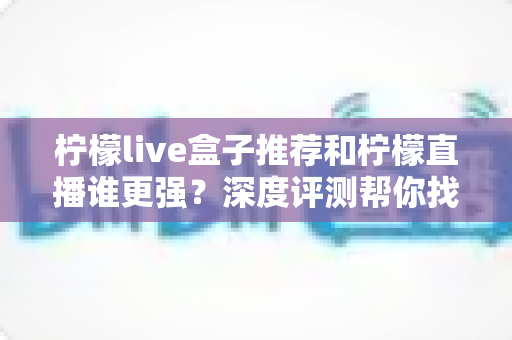 柠檬live盒子推荐和柠檬直播谁更强？深度评测帮你找到最适合自己的观影方案