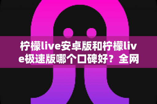 柠檬live安卓版和柠檬live极速版哪个口碑好？全网口碑深度对比与选择指南