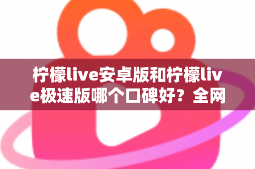 柠檬live安卓版和柠檬live极速版哪个口碑好？全网口碑深度对比与选择指南