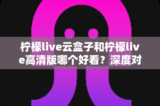 柠檬live云盒子和柠檬live高清版哪个好看?深度对比评测助你轻松选对版本 柠檬live云盒子和柠檬live高清版哪个好看?深度对比评测助你轻松选对版本
