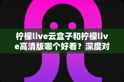 柠檬live云盒子和柠檬live高清版哪个好看？深度对比评测助你轻松选对版本