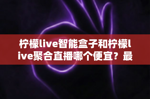 柠檬live智能盒子和柠檬live聚合直播哪个便宜?最新价格对比与省钱选购全指南 柠檬live智能盒子和柠檬live聚合直播哪个便宜?最新价格对比与省钱选购全指南