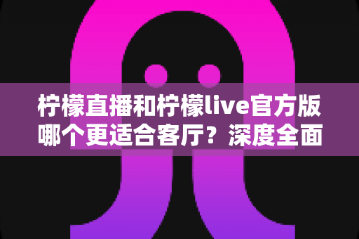 柠檬直播和柠檬live官方版哪个更适合客厅?深度全面对比解析,助你打造沉浸式家庭大屏直播观影新体验 柠檬直播和柠檬live官方版哪个更适合客厅?深度全面对比解析,助你打造沉浸式家庭大屏直播观影新体验