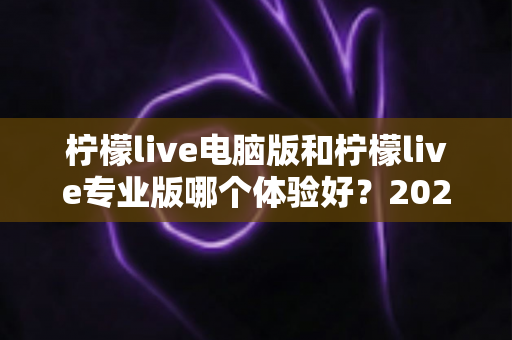 柠檬live电脑版和柠檬live专业版哪个体验好？2024年最全对比测评帮你一次选对