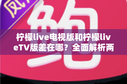 柠檬live电视版和柠檬liveTV版差在哪？全面解析两款版本的真实区别与选购指南