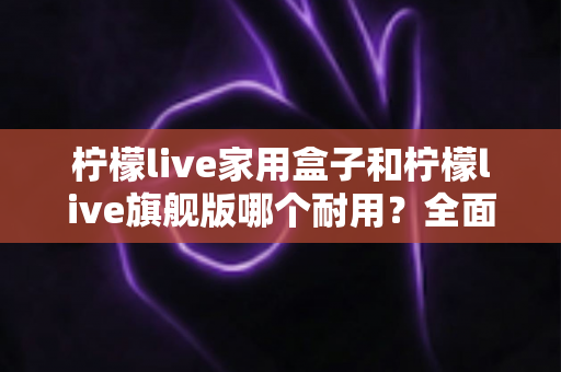 柠檬live家用盒子和柠檬live旗舰版哪个耐用?全面解析两款设备使用寿命与选购建议 柠檬live家用盒子和柠檬live旗舰版哪个耐用?全面解析两款设备使用寿命与选购建议