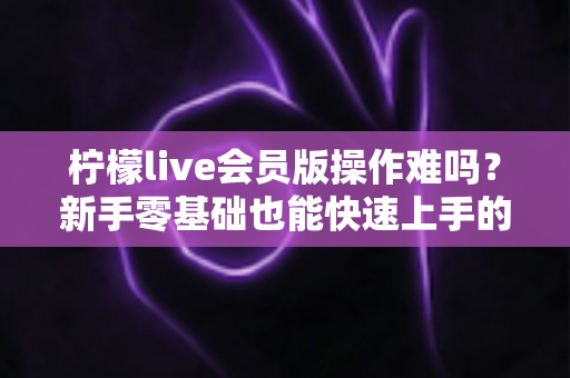 柠檬live会员版操作难吗？新手零基础也能快速上手的完整使用指南