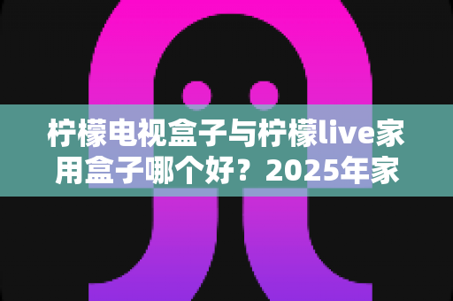 柠檬电视盒子与柠檬live家用盒子哪个好?2025年家用电视盒子选购深度对比指南 柠檬电视盒子与柠檬live家用盒子哪个好?2025年家用电视盒子选购深度对比指南