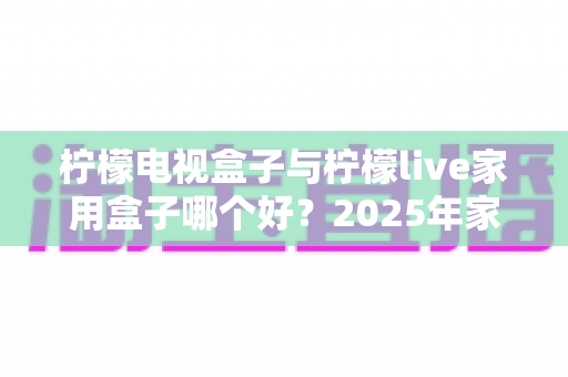 柠檬电视盒子与柠檬live家用盒子哪个好?2025年家用电视盒子选购深度对比指南 柠檬电视盒子与柠檬live家用盒子哪个好?2025年家用电视盒子选购深度对比指南