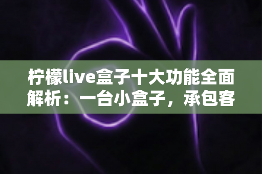 柠檬live盒子十大功能全面解析：一台小盒子，承包客厅娱乐的全部想象