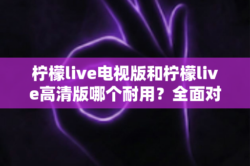 柠檬live电视版和柠檬live高清版哪个耐用?全面对比解析助你选对版本 柠檬live电视版和柠檬live高清版哪个耐用?全面对比解析助你选对版本