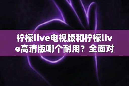 柠檬live电视版和柠檬live高清版哪个耐用?全面对比解析助你选对版本 柠檬live电视版和柠檬live高清版哪个耐用?全面对比解析助你选对版本