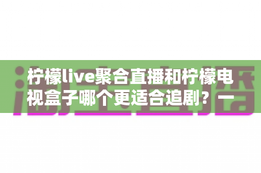 柠檬live聚合直播和柠檬电视盒子哪个更适合追剧？一文读懂两者的差异与选择攻略