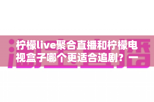 柠檬live聚合直播和柠檬电视盒子哪个更适合追剧？一文读懂两者的差异与选择攻略