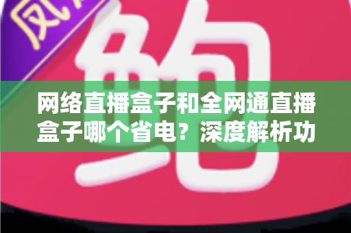 网络直播盒子和全网通直播盒子哪个省电?深度解析功耗差异与省电选购指南 网络直播盒子和全网通直播盒子哪个省电?深度解析功耗差异与省电选购指南