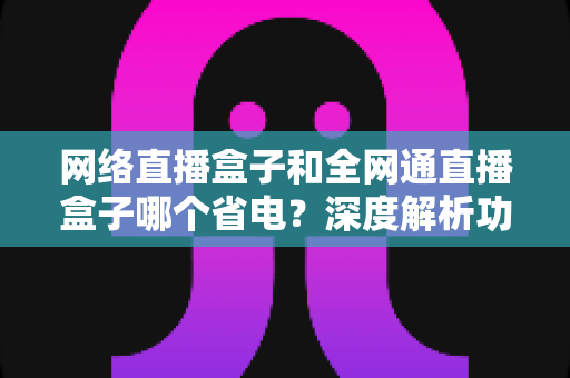 网络直播盒子和全网通直播盒子哪个省电？深度解析功耗差异与省电选购指南