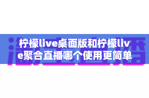 柠檬live桌面版和柠檬live聚合直播哪个使用更简单？深度对比评测带你找到最适合自己的选择