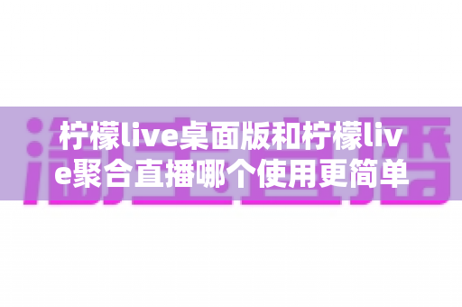 柠檬live桌面版和柠檬live聚合直播哪个使用更简单？深度对比评测带你找到最适合自己的选择