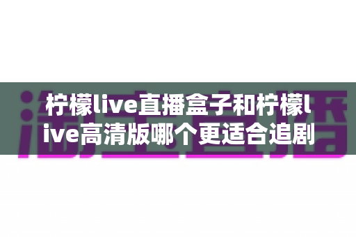 柠檬live直播盒子和柠檬live高清版哪个更适合追剧?资深观影达人深度对比测评全攻略 柠檬live直播盒子和柠檬live高清版哪个更适合追剧?资深观影达人深度对比测评全攻略