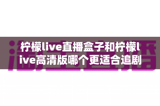 柠檬live直播盒子和柠檬live高清版哪个更适合追剧?资深观影达人深度对比测评全攻略 柠檬live直播盒子和柠檬live高清版哪个更适合追剧?资深观影达人深度对比测评全攻略