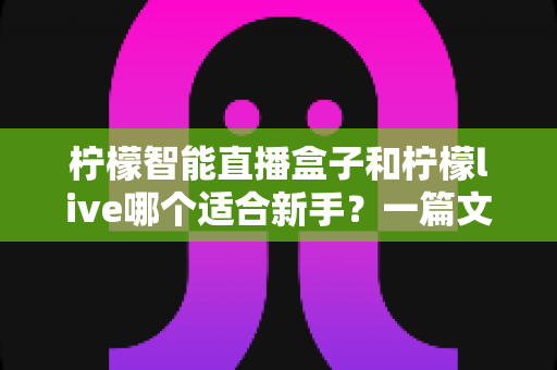 柠檬智能直播盒子和柠檬live哪个适合新手？一篇文章帮你选对开播工具