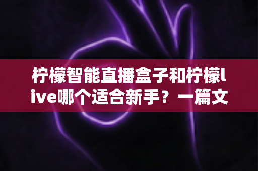 柠檬智能直播盒子和柠檬live哪个适合新手？一篇文章帮你选对开播工具