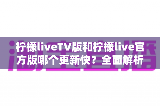 柠檬liveTV版和柠檬live官方版哪个更新快?全面解析两大版本更新机制与选择指南 柠檬liveTV版和柠檬live官方版哪个更新快?全面解析两大版本更新机制与选择指南