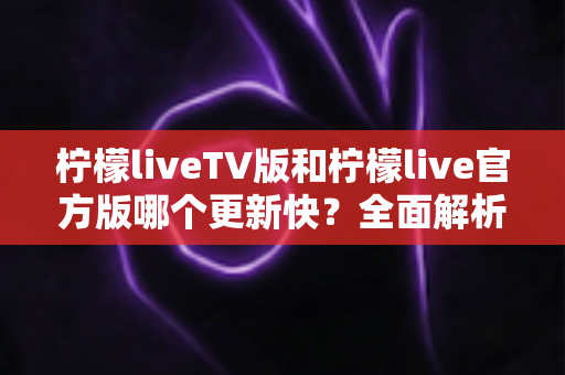 柠檬liveTV版和柠檬live官方版哪个更新快?全面解析两大版本更新机制与选择指南 柠檬liveTV版和柠檬live官方版哪个更新快?全面解析两大版本更新机制与选择指南