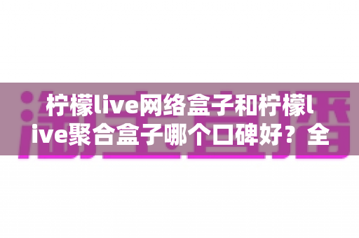 柠檬live网络盒子和柠檬live聚合盒子哪个口碑好?全面对比评测帮你选对不踩坑 柠檬live网络盒子和柠檬live聚合盒子哪个口碑好?全面对比评测帮你选对不踩坑
