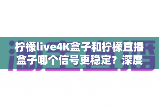 柠檬live4K盒子和柠檬直播盒子哪个信号更稳定？深度对比测评与实用选购指南