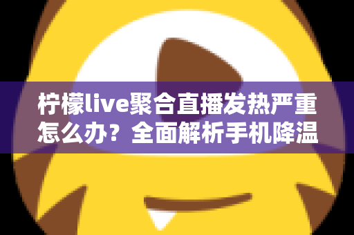 柠檬live聚合直播发热严重怎么办？全面解析手机降温技巧与实用预防指南