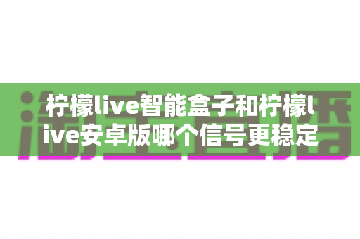 柠檬live智能盒子和柠檬live安卓版哪个信号更稳定?深度对比解析与选购指南 柠檬live智能盒子和柠檬live安卓版哪个信号更稳定?深度对比解析与选购指南