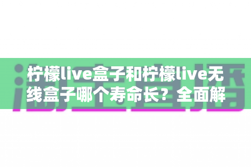 柠檬live盒子和柠檬live无线盒子哪个寿命长？全面解析两者使用寿命差异与延长寿命的实用指南