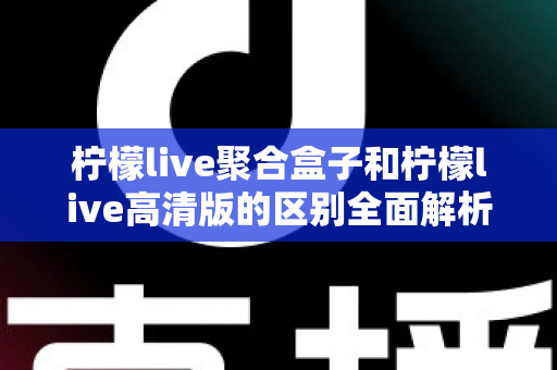 柠檬live聚合盒子和柠檬live高清版的区别全面解析：功能定位、画质表现与使用场景深度对比指南
