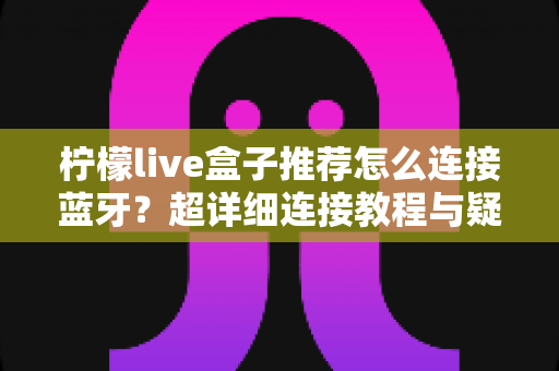 柠檬live盒子推荐怎么连接蓝牙?超详细连接教程与疑难问题全攻略 柠檬live盒子推荐怎么连接蓝牙?超详细连接教程与疑难问题全攻略
