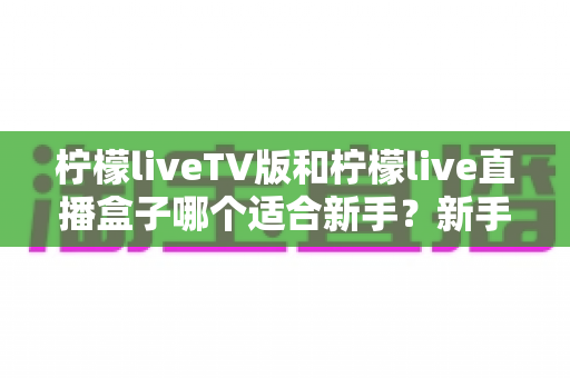 柠檬liveTV版和柠檬live直播盒子哪个适合新手?新手入门选购全攻略与避坑指南 柠檬liveTV版和柠檬live直播盒子哪个适合新手?新手入门选购全攻略与避坑指南