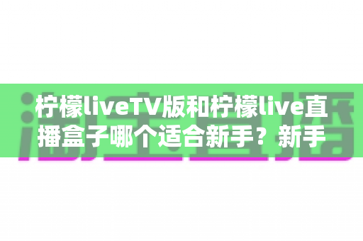 柠檬liveTV版和柠檬live直播盒子哪个适合新手?新手入门选购全攻略与避坑指南 柠檬liveTV版和柠檬live直播盒子哪个适合新手?新手入门选购全攻略与避坑指南