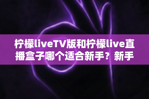 柠檬liveTV版和柠檬live直播盒子哪个适合新手?新手入门选购全攻略与避坑指南 柠檬liveTV版和柠檬live直播盒子哪个适合新手?新手入门选购全攻略与避坑指南