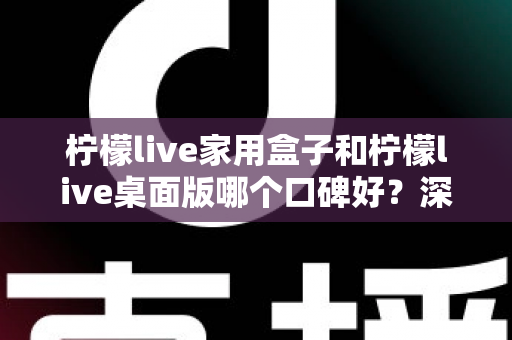 柠檬live家用盒子和柠檬live桌面版哪个口碑好？深度对比评测帮你选对不踩坑