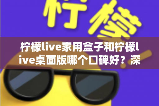 柠檬live家用盒子和柠檬live桌面版哪个口碑好？深度对比评测帮你选对不踩坑