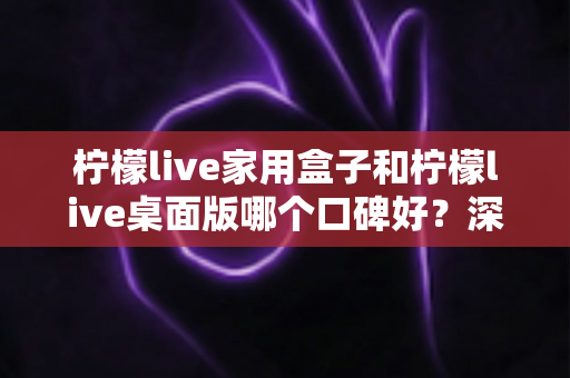 柠檬live家用盒子和柠檬live桌面版哪个口碑好？深度对比评测帮你选对不踩坑
