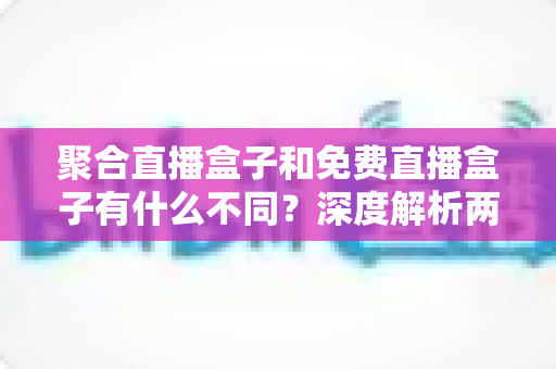 聚合直播盒子和免费直播盒子有什么不同?深度解析两者差异与选购全指南 聚合直播盒子和免费直播盒子有什么不同?深度解析两者差异与选购全指南