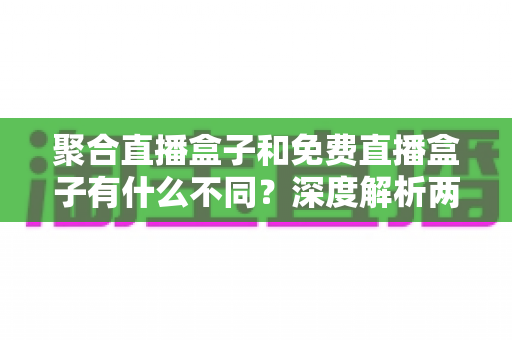 聚合直播盒子和免费直播盒子有什么不同?深度解析两者差异与选购全指南 聚合直播盒子和免费直播盒子有什么不同?深度解析两者差异与选购全指南