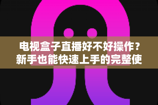 电视盒子直播好不好操作?新手也能快速上手的完整使用体验解析 电视盒子直播好不好操作?新手也能快速上手的完整使用体验解析