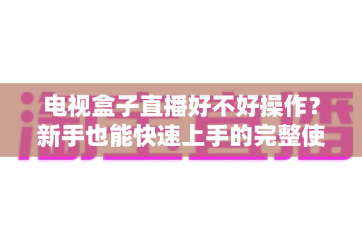 电视盒子直播好不好操作？新手也能快速上手的完整使用体验解析
