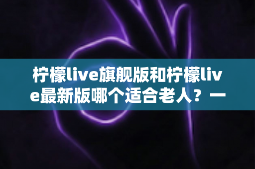柠檬live旗舰版和柠檬live最新版哪个适合老人？一文读懂两大版本差异，为长辈选出最佳选择