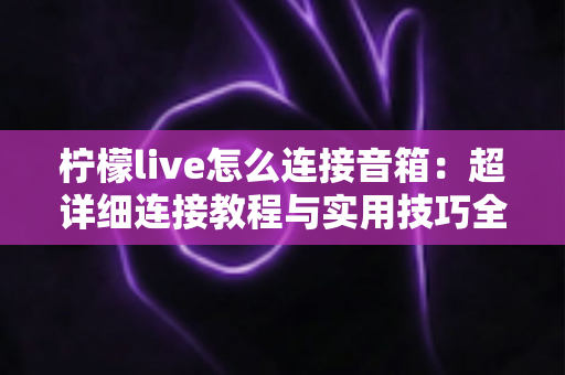 柠檬live怎么连接音箱:超详细连接教程与实用技巧全解析 柠檬live怎么连接音箱:超详细连接教程与实用技巧全解析