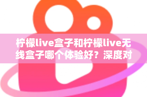 柠檬live盒子和柠檬live无线盒子哪个体验好？深度对比评测，看完再买不后悔