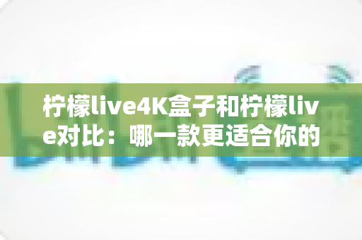 柠檬live4K盒子和柠檬live对比：哪一款更适合你的观影需求？深度评测与选购指南
